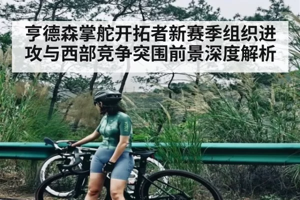 亨德森掌舵开拓者新赛季组织进攻与西部竞争突围前景深度解析